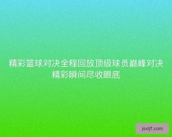 精彩篮球对决全程回放顶级球员巅峰对决精彩瞬间尽收眼底 精彩篮球对决全程回放顶级球员巅峰对决精彩瞬间尽收眼底