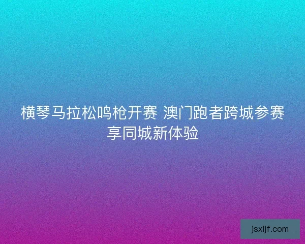 横琴马拉松鸣枪开赛 澳门跑者跨城参赛享同城新体验
