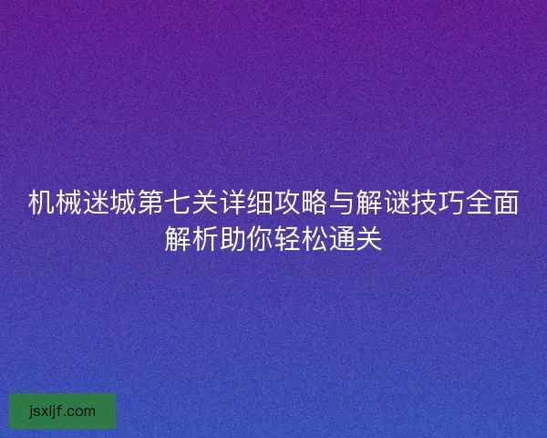 机械迷城第七关详细攻略与解谜技巧全面解析助你轻松通关 机械迷城第七关详细攻略与解谜技巧全面解析助你轻松通关