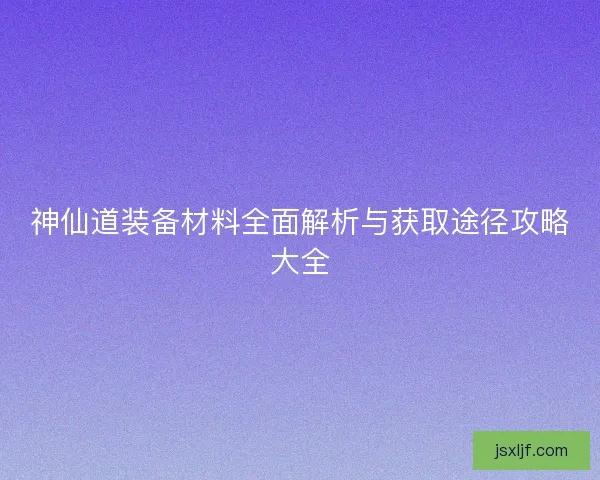 神仙道装备材料全面解析与获取途径攻略大全