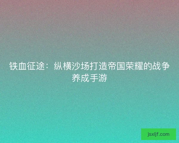 铁血征途:纵横沙场打造帝国荣耀的战争养成手游 铁血征途:纵横沙场打造帝国荣耀的战争养成手游