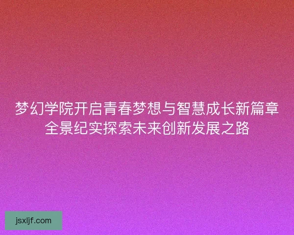 梦幻学院开启青春梦想与智慧成长新篇章全景纪实探索未来创新发展之路