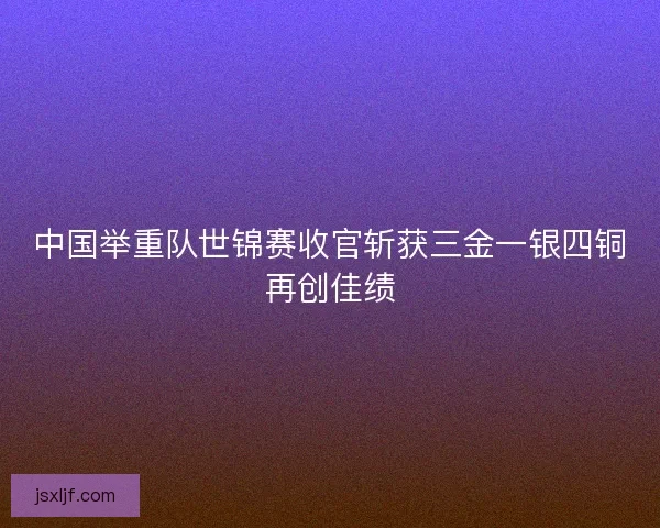 中国举重队世锦赛收官斩获三金一银四铜再创佳绩 中国举重队世锦赛收官斩获三金一银四铜再创佳绩
