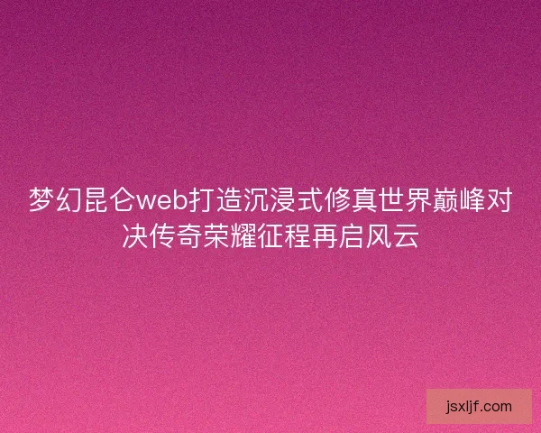梦幻昆仑web打造沉浸式修真世界巅峰对决传奇荣耀征程再启风云 梦幻昆仑web打造沉浸式修真世界巅峰对决传奇荣耀征程再启风云