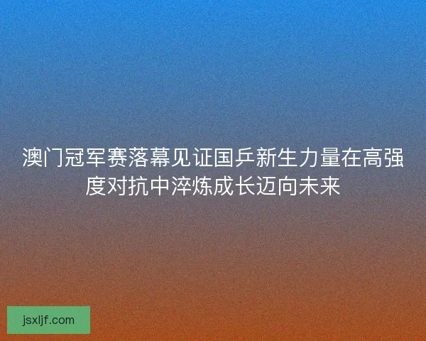 澳门冠军赛落幕见证国乒新生力量在高强度对抗中淬炼成长迈向未来 澳门冠军赛落幕见证国乒新生力量在高强度对抗中淬炼成长迈向未来