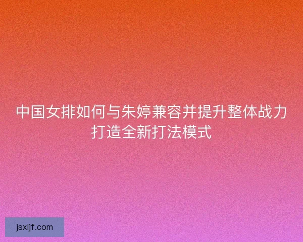 中国女排如何与朱婷兼容并提升整体战力打造全新打法模式