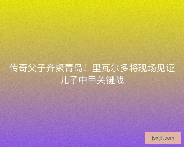 传奇父子齐聚青岛！里瓦尔多将现场见证儿子中甲关键战