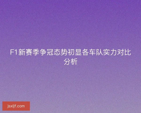 F1新赛季争冠态势初显各车队实力对比分析
