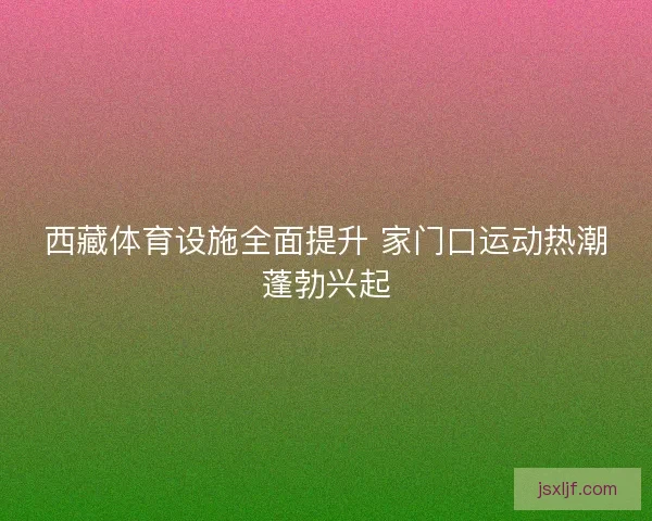 西藏体育设施全面提升 家门口运动热潮蓬勃兴起