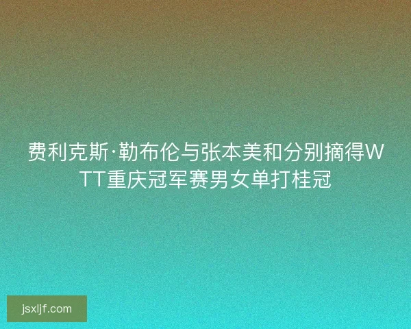 费利克斯·勒布伦与张本美和分别摘得WTT重庆冠军赛男女单打桂冠 费利克斯·勒布伦与张本美和分别摘得WTT重庆冠军赛男女单打桂冠