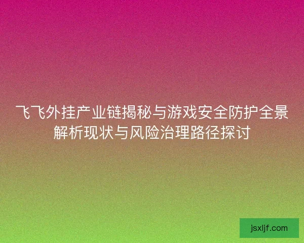 飞飞外挂产业链揭秘与游戏安全防护全景解析现状与风险治理路径探讨 飞飞外挂产业链揭秘与游戏安全防护全景解析现状与风险治理路径探讨