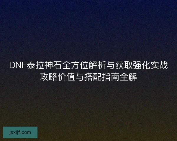 DNF泰拉神石全方位解析与获取强化实战攻略价值与搭配指南全解