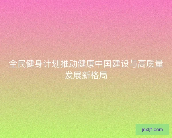 全民健身计划推动健康中国建设与高质量发展新格局 全民健身计划推动健康中国建设与高质量发展新格局