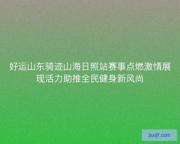 好运山东骑迹山海日照站赛事点燃激情展现活力助推全民健身新风尚