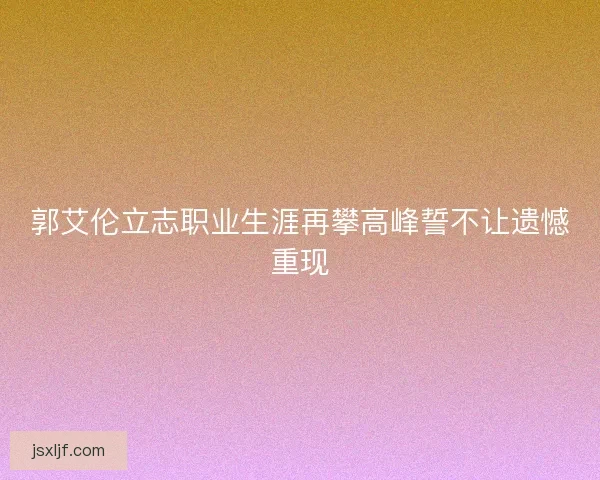 郭艾伦立志职业生涯再攀高峰誓不让遗憾重现 郭艾伦立志职业生涯再攀高峰誓不让遗憾重现