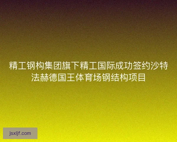 精工钢构集团旗下精工国际成功签约沙特法赫德国王体育场钢结构项目 精工钢构集团旗下精工国际成功签约沙特法赫德国王体育场钢结构项目