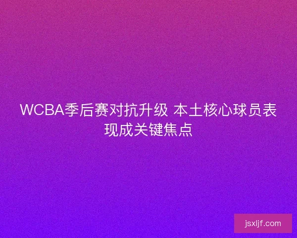 WCBA季后赛对抗升级 本土核心球员表现成关键焦点