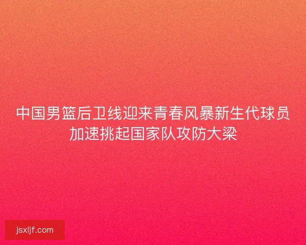中国男篮后卫线迎来青春风暴新生代球员加速挑起国家队攻防大梁 中国男篮后卫线迎来青春风暴新生代球员加速挑起国家队攻防大梁