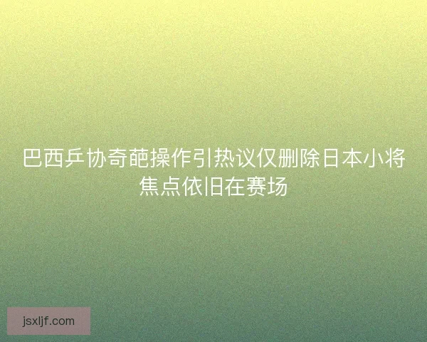 巴西乒协奇葩操作引热议仅删除日本小将焦点依旧在赛场 巴西乒协奇葩操作引热议仅删除日本小将焦点依旧在赛场
