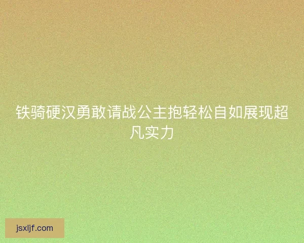 铁骑硬汉勇敢请战公主抱轻松自如展现超凡实力 铁骑硬汉勇敢请战公主抱轻松自如展现超凡实力