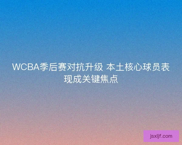 WCBA季后赛对抗升级 本土核心球员表现成关键焦点 WCBA季后赛对抗升级 本土核心球员表现成关键焦点