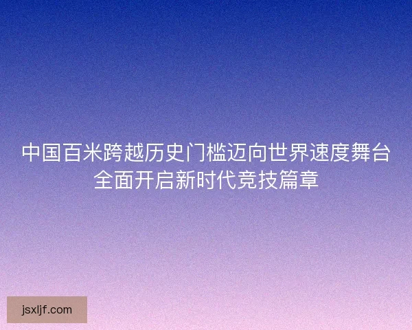 中国百米跨越历史门槛迈向世界速度舞台全面开启新时代竞技篇章