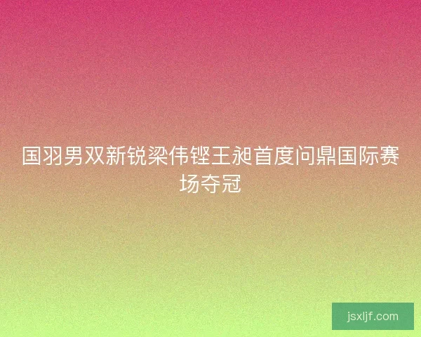 国羽男双新锐梁伟铿王昶首度问鼎国际赛场夺冠