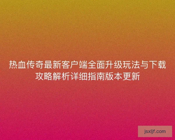 热血传奇最新客户端全面升级玩法与下载攻略解析详细指南版本更新