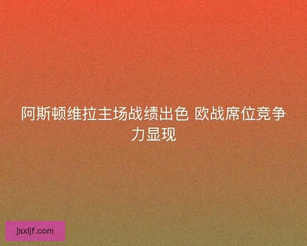 阿斯顿维拉主场战绩出色 欧战席位竞争力显现
