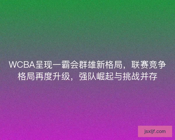 WCBA呈现一霸会群雄新格局，联赛竞争格局再度升级，强队崛起与挑战并存