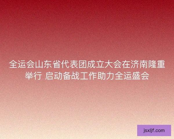 全运会山东省代表团成立大会在济南隆重举行 启动备战工作助力全运盛会 全运会山东省代表团成立大会在济南隆重举行 启动备战工作助力全运盛会