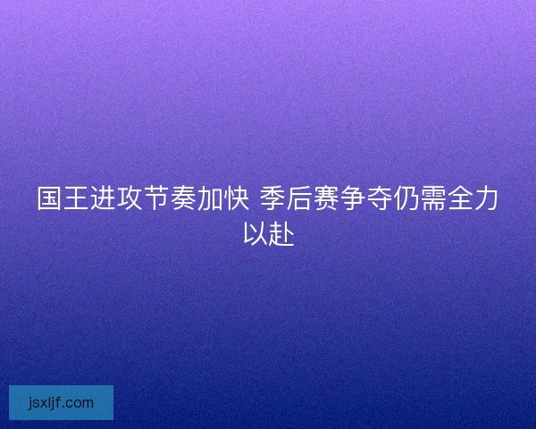 国王进攻节奏加快 季后赛争夺仍需全力以赴 国王进攻节奏加快 季后赛争夺仍需全力以赴