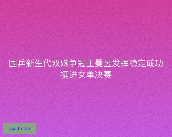 国乒新生代双姝争冠王曼昱发挥稳定成功挺进女单决赛 国乒新生代双姝争冠王曼昱发挥稳定成功挺进女单决赛