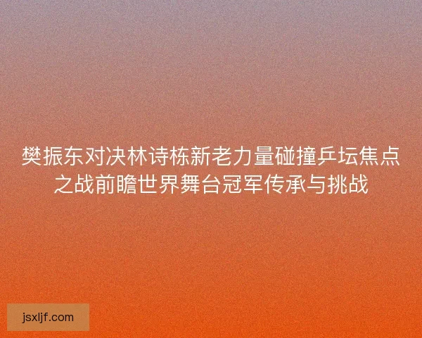 樊振东对决林诗栋新老力量碰撞乒坛焦点之战前瞻世界舞台冠军传承与挑战 樊振东对决林诗栋新老力量碰撞乒坛焦点之战前瞻世界舞台冠军传承与挑战