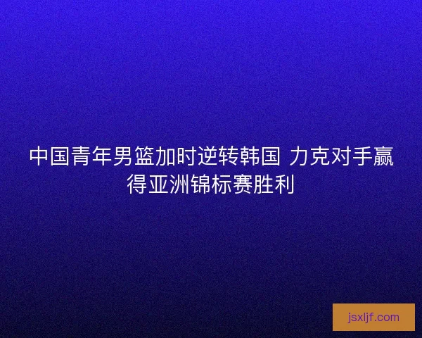 中国青年男篮加时逆转韩国 力克对手赢得亚洲锦标赛胜利 中国青年男篮加时逆转韩国 力克对手赢得亚洲锦标赛胜利