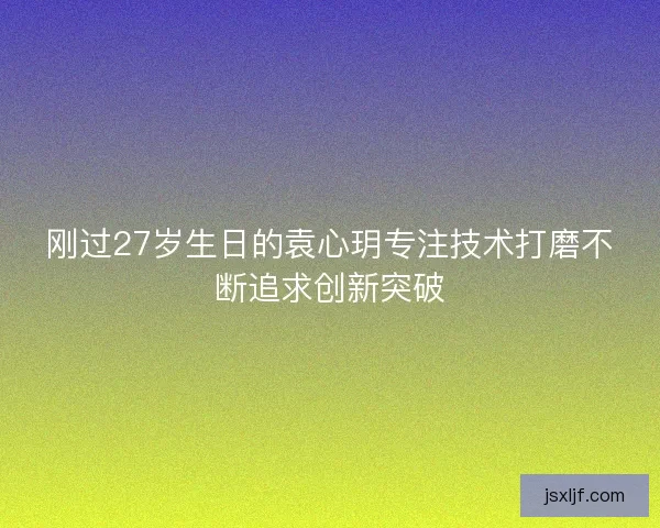 刚过27岁生日的袁心玥专注技术打磨不断追求创新突破 刚过27岁生日的袁心玥专注技术打磨不断追求创新突破