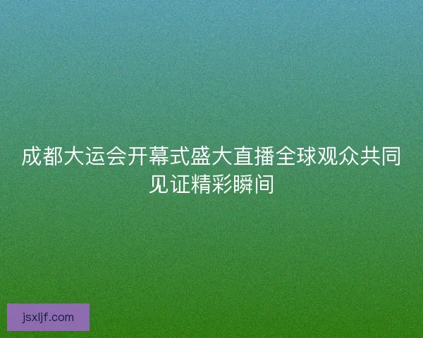 成都大运会开幕式盛大直播全球观众共同见证精彩瞬间 成都大运会开幕式盛大直播全球观众共同见证精彩瞬间
