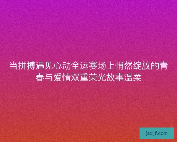 当拼搏遇见心动全运赛场上悄然绽放的青春与爱情双重荣光故事温柔