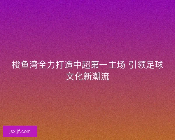 梭鱼湾全力打造中超第一主场 引领足球文化新潮流 梭鱼湾全力打造中超第一主场 引领足球文化新潮流
